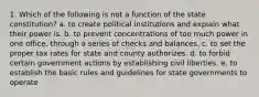 1. Which of the following is not a function of the state constitution? a. to create political institutions and explain what their power is. b. to prevent concentrations of too much power in one office, through a series of checks and balances. c. to set the proper tax rates for state and county authorizes. d. to forbid certain government actions by establishing civil liberties. e. to establish the basic rules and guidelines for state governments to operate