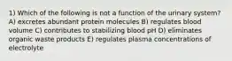 1) Which of the following is not a function of the urinary system? A) excretes abundant protein molecules B) regulates blood volume C) contributes to stabilizing blood pH D) eliminates organic waste products E) regulates plasma concentrations of electrolyte