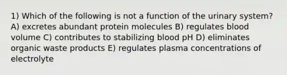 1) Which of the following is not a function of the urinary system? A) excretes abundant protein molecules B) regulates blood volume C) contributes to stabilizing blood pH D) eliminates organic waste products E) regulates plasma concentrations of electrolyte