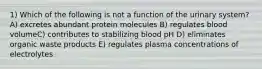 1) Which of the following is not a function of the urinary system? A) excretes abundant protein molecules B) regulates blood volumeC) contributes to stabilizing blood pH D) eliminates organic waste products E) regulates plasma concentrations of electrolytes