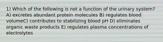 1) Which of the following is not a function of the urinary system? A) excretes abundant protein molecules B) regulates blood volumeC) contributes to stabilizing blood pH D) eliminates organic waste products E) regulates plasma concentrations of electrolytes