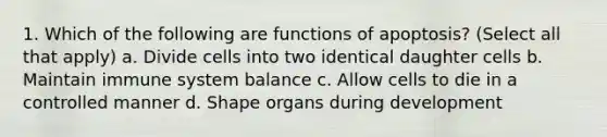 1. Which of the following are functions of apoptosis? (Select all that apply) a. Divide cells into two identical daughter cells b. Maintain immune system balance c. Allow cells to die in a controlled manner d. Shape organs during development