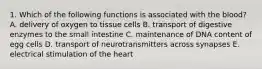 1. Which of the following functions is associated with the blood? A. delivery of oxygen to tissue cells B. transport of digestive enzymes to the small intestine C. maintenance of DNA content of egg cells D. transport of neurotransmitters across synapses E. electrical stimulation of the heart