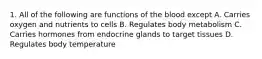 1. All of the following are functions of the blood except A. Carries oxygen and nutrients to cells B. Regulates body metabolism C. Carries hormones from endocrine glands to target tissues D. Regulates body temperature