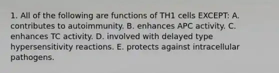 1. All of the following are functions of TH1 cells EXCEPT: A. contributes to autoimmunity. B. enhances APC activity. C. enhances TC activity. D. involved with delayed type hypersensitivity reactions. E. protects against intracellular pathogens.