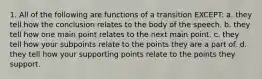 1. All of the following are functions of a transition EXCEPT: a. they tell how the conclusion relates to the body of the speech. b. they tell how one main point relates to the next main point. c. they tell how your subpoints relate to the points they are a part of. d. they tell how your supporting points relate to the points they support.