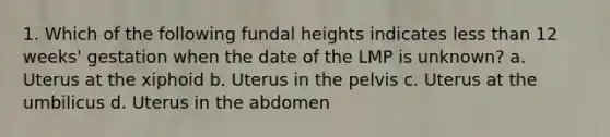 1. Which of the following fundal heights indicates less than 12 weeks' gestation when the date of the LMP is unknown? a. Uterus at the xiphoid b. Uterus in the pelvis c. Uterus at the umbilicus d. Uterus in the abdomen