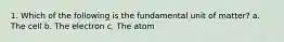 1. Which of the following is the fundamental unit of matter? a. The cell b. The electron c. The atom