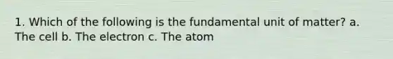 1. Which of the following is the fundamental unit of matter? a. The cell b. The electron c. The atom