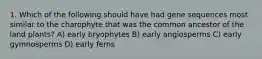 1. Which of the following should have had gene sequences most similar to the charophyte that was the common ancestor of the land plants? A) early bryophytes B) early angiosperms C) early gymnosperms D) early ferns