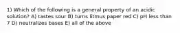 1) Which of the following is a general property of an acidic solution? A) tastes sour B) turns litmus paper red C) pH less than 7 D) neutralizes bases E) all of the above