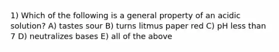 1) Which of the following is a general property of an acidic solution? A) tastes sour B) turns litmus paper red C) pH less than 7 D) neutralizes bases E) all of the above