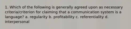 1. Which of the following is generally agreed upon as necessary criteria/criterion for claiming that a communication system is a language? a. regularity b. profitability c. referentiality d. interpersonal