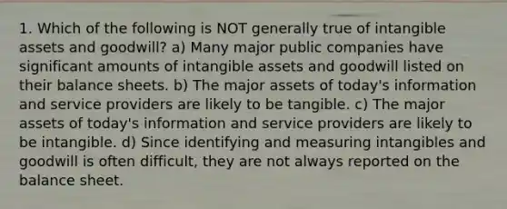 1. Which of the following is NOT generally true of <a href='https://www.questionai.com/knowledge/kfaeAOzavC-intangible-assets' class='anchor-knowledge'>intangible assets</a> and goodwill? a) Many major public companies have significant amounts of intangible assets and goodwill listed on their balance sheets. b) The major assets of today's information and service providers are likely to be tangible. c) The major assets of today's information and service providers are likely to be intangible. d) Since identifying and measuring intangibles and goodwill is often difficult, they are not always reported on the balance sheet.