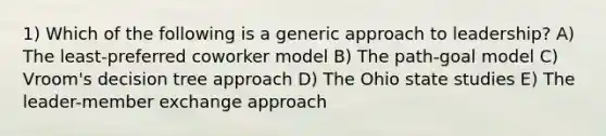 1) Which of the following is a generic approach to leadership? A) The least-preferred coworker model B) The path-goal model C) Vroom's decision tree approach D) The Ohio state studies E) The leader-member exchange approach