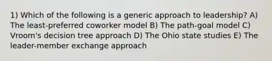 1) Which of the following is a generic approach to leadership? A) The least-preferred coworker model B) The path-goal model C) Vroom's decision tree approach D) The Ohio state studies E) The leader-member exchange approach