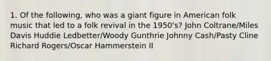 1. Of the following, who was a giant figure in American folk music that led to a folk revival in the 1950's? John Coltrane/Miles Davis Huddie Ledbetter/Woody Gunthrie Johnny Cash/Pasty Cline Richard Rogers/Oscar Hammerstein II