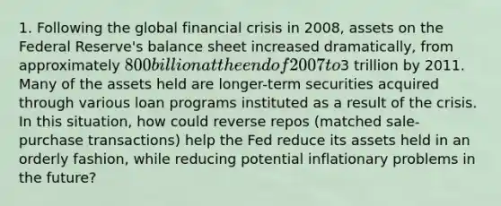 1. Following the global financial crisis in 2008, assets on the Federal Reserve's balance sheet increased dramatically, from approximately 800 billion at the end of 2007 to3 trillion by 2011. Many of the assets held are longer-term securities acquired through various loan programs instituted as a result of the crisis. In this situation, how could reverse repos (matched sale-purchase transactions) help the Fed reduce its assets held in an orderly fashion, while reducing potential inflationary problems in the future?