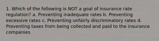 1. Which of the following is NOT a goal of insurance rate regulation? a. Preventing inadequate rates b. Preventing excessive rates c. Preventing unfairly discriminatory rates d. Preventing taxes from being collected and paid to the insurance companies