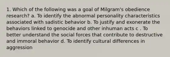 1. Which of the following was a goal of Milgram's obedience research? a. To identify the abnormal personality characteristics associated with sadistic behavior b. To justify and exonerate the behaviors linked to genocide and other inhuman acts c . To better understand the social forces that contribute to destructive and immoral behavior d. To identify cultural differences in aggression