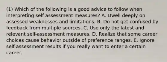 (1) Which of the following is a good advice to follow when interpreting self-assessment measures? A. Dwell deeply on assessed weaknesses and limitations. B. Do not get confused by feedback from multiple sources. C. Use only the latest and relevant self-assessment measures. D. Realize that some career choices cause behavior outside of preference ranges. E. Ignore self-assessment results if you really want to enter a certain career.