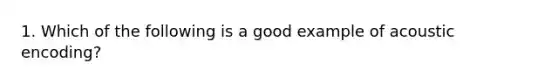 1. Which of the following is a good example of acoustic encoding?