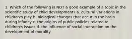 1. Which of the following is NOT a good example of a topic in the scientific study of child development? a. cultural variations in children's play b. biological changes that occur in the brain during infancy c. the origins of public policies related to children's issues d. the influence of social interaction on the development of morality