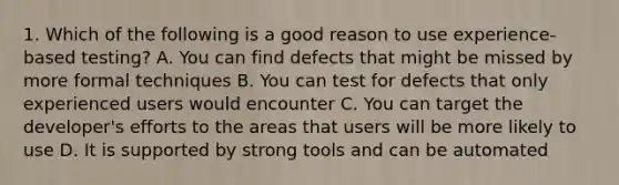 1. Which of the following is a good reason to use experience-based testing? A. You can find defects that might be missed by more formal techniques B. You can test for defects that only experienced users would encounter C. You can target the developer's efforts to the areas that users will be more likely to use D. It is supported by strong tools and can be automated