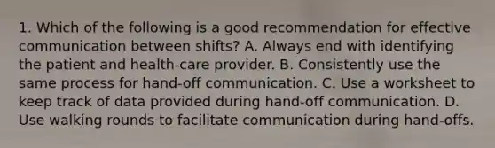 1. Which of the following is a good recommendation for effective communication between shifts? A. Always end with identifying the patient and health-care provider. B. Consistently use the same process for hand-off communication. C. Use a worksheet to keep track of data provided during hand-off communication. D. Use walking rounds to facilitate communication during hand-offs.