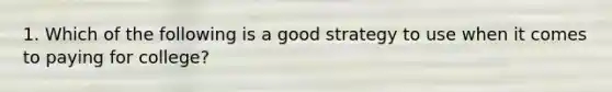 1. Which of the following is a good strategy to use when it comes to paying for college?