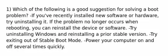 1) Which of the following is a good suggestion for solving a boot problem? -If you've recently installed new software or hardware, try uninstalling it. If the problem no longer occurs when rebooting, you can reinstall the device or software. -Try uninstalling Windows and reinstalling a prior stable version. -Try exiting out of Stable Boot Mode. -Power your computer on and off several times quickly.