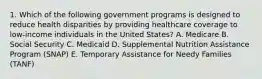 1. Which of the following government programs is designed to reduce health disparities by providing healthcare coverage to low-income individuals in the United States? A. Medicare B. Social Security C. Medicaid D. Supplemental Nutrition Assistance Program (SNAP) E. Temporary Assistance for Needy Families (TANF)