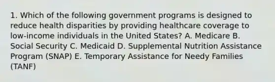 1. Which of the following government programs is designed to reduce health disparities by providing healthcare coverage to low-income individuals in the United States? A. Medicare B. Social Security C. Medicaid D. Supplemental Nutrition Assistance Program (SNAP) E. Temporary Assistance for Needy Families (TANF)