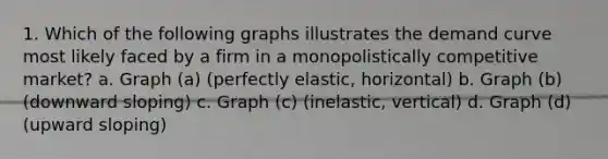 1. Which of the following graphs illustrates the demand curve most likely faced by a firm in a monopolistically competitive market? a. Graph (a) (perfectly elastic, horizontal) b. Graph (b) (downward sloping) c. Graph (c) (inelastic, vertical) d. Graph (d) (upward sloping)