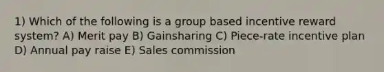 1) Which of the following is a group based incentive reward system? A) Merit pay B) Gainsharing C) Piece-rate incentive plan D) Annual pay raise E) Sales commission