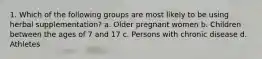 1. Which of the following groups are most likely to be using herbal supplementation? a. Older pregnant women b. Children between the ages of 7 and 17 c. Persons with chronic disease d. Athletes