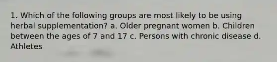 1. Which of the following groups are most likely to be using herbal supplementation? a. Older pregnant women b. Children between the ages of 7 and 17 c. Persons with chronic disease d. Athletes