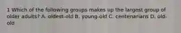 1 Which of the following groups makes up the largest group of older adults? A. oldest-old B. young-old C. centenarians D. old-old