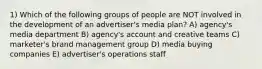 1) Which of the following groups of people are NOT involved in the development of an advertiser's media plan? A) agency's media department B) agency's account and creative teams C) marketer's brand management group D) media buying companies E) advertiser's operations staff