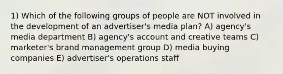 1) Which of the following groups of people are NOT involved in the development of an advertiser's media plan? A) agency's media department B) agency's account and creative teams C) marketer's brand management group D) media buying companies E) advertiser's operations staff