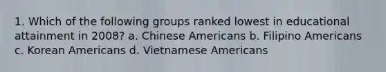 1. Which of the following groups ranked lowest in educational attainment in 2008? a. Chinese Americans b. Filipino Americans c. Korean Americans d. Vietnamese Americans