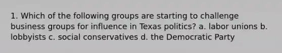 1. Which of the following groups are starting to challenge business groups for influence in Texas politics? a. labor unions b. lobbyists c. social conservatives d. the Democratic Party