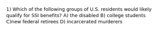 1) Which of the following groups of U.S. residents would likely qualify for SSI benefits? A) the disabled B) college students C)new federal retirees D) incarcerated murderers