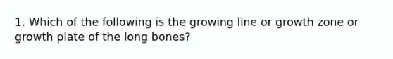 1. Which of the following is the growing line or growth zone or growth plate of the long bones?