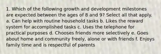 1. Which of the following growth and development milestones are expected between the ages of 8 and 9? Select all that apply. a. Can help with routine household tasks b. Likes the reward system for accomplished tasks c. Uses the telephone for practical purposes d. Chooses friends more selectively e. Goes about home and community freely, alone or with friends f. Enjoys family time and is respectful of parents