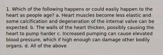 1. Which of the following happens or could easily happen to the heart as people age? a. Heart muscles become less elastic and some calcification and degeneration of the internal valve can be expected. b. The walls of the heart thicken, possibly causing the heart to pump harder c. Increased pumping can cause elevated blood pressure, which if high enough can damage other bodily organs. d. All of the above