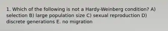 1. Which of the following is not a Hardy-Weinberg condition? A) selection B) large population size C) sexual reproduction D) discrete generations E. no migration