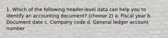 1. Which of the following header-level data can help you to identify an accounting document? (choose 2) a. Fiscal year b. Document date c. Company code d. General ledger account number