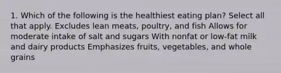 1. Which of the following is the healthiest eating plan? Select all that apply. Excludes lean meats, poultry, and fish Allows for moderate intake of salt and sugars With nonfat or low-fat milk and dairy products Emphasizes fruits, vegetables, and whole grains