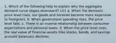 1. Which of the following help to explain why the aggregate demand curve slopes downward? LO1 a. When the domestic price level rises, our goods and services become more expensive to foreigners. b. When government spending rises, the price level falls. c. There is an inverse relationship between consumer expectations and personal taxes. d. When the price level rises, the real value of financial assets (like stocks, bonds, and savings account balances) declines.